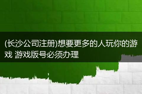 (长沙公司注册)想要更多的人玩你的游戏 游戏版号必须办理