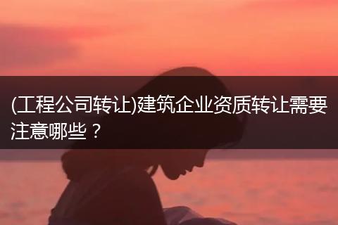 (工程公司转让)建筑企业资质转让需要注意哪些？