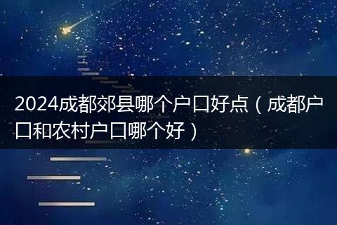 2024成都郊县哪个户口好点（成都户口和农村户口哪个好）