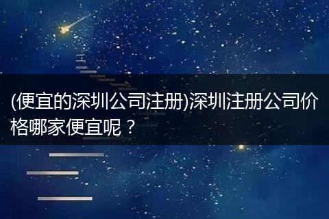 (便宜的深圳公司注册)深圳注册公司价格哪家便宜呢？