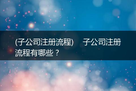 (子公司注册流程)    子公司注册流程有哪些？