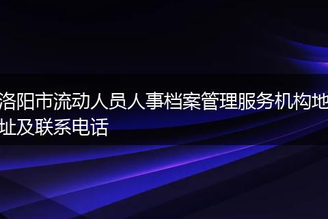 洛阳市流动人员人事档案管理服务机构地址及联系电话