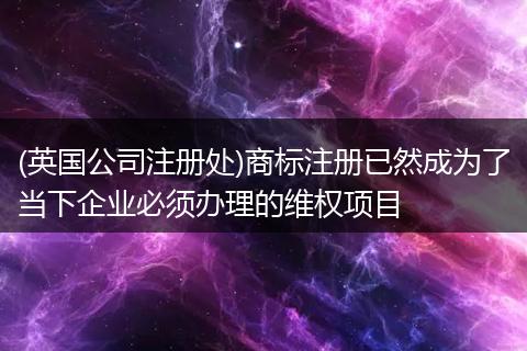 (英国公司注册处)商标注册已然成为了当下企业必须办理的维权项目