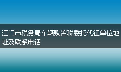 江门市税务局车辆购置税委托代征单位地址及联系电话