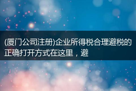 (厦门公司注册)企业所得税合理避税的正确打开方式在这里，避