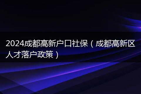 2024成都高新户口社保（成都高新区人才落户政策）