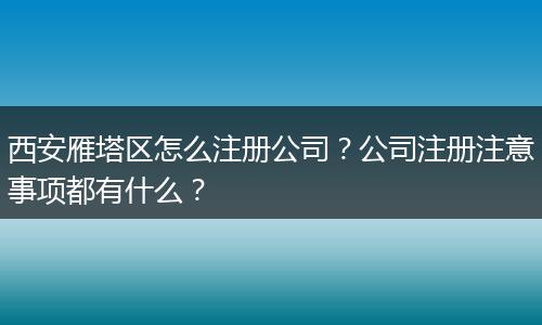 西安雁塔区怎么注册公司?公司注册注意事项都有什么?