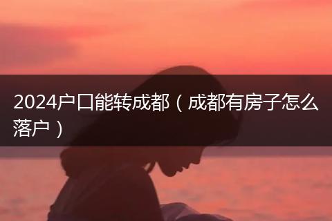 2024户口能转成都（成都有房子怎么落户）