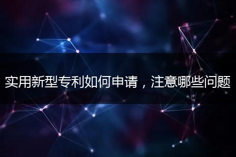实用新型专利如何申请,注意哪些问题