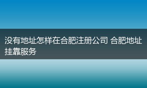 没有地址怎样在合肥注册公司 合肥地址挂靠服务