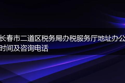 长春市二道区税务局办税服务厅地址办公时间及咨询电话