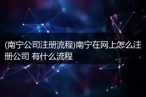 (南宁公司注册流程)南宁在网上怎么注册公司 有什么流程