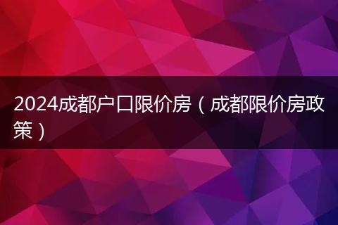 2024成都户口限价房（成都限价房政策）