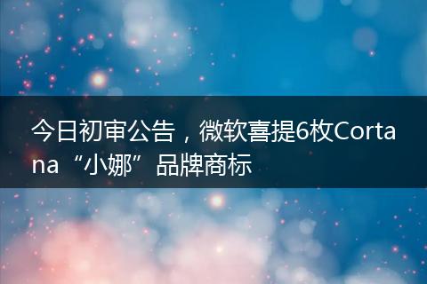 今日初审公告，微软喜提6枚Cortana“小娜”品牌商标