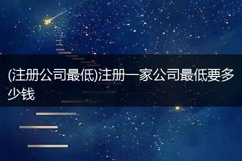 (注册公司最低)注册一家公司最低要多少钱