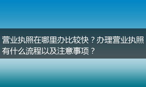 营业执照在哪里办比较快？办理营业执照有什么流程以及注意事项？