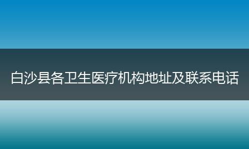白沙县各卫生医疗机构地址及联系电话