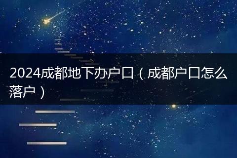 2024成都地下办户口（成都户口怎么落户）