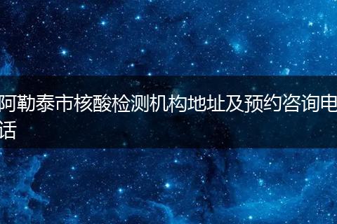 阿勒泰市核酸检测机构地址及预约咨询电话