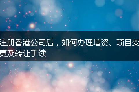 注册香港公司后,如何办理增资、项目变更及转让手续