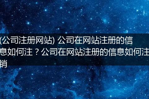 (公司注册网站) 公司在网站注册的信息如何注？公司在网站注册的信息如何注销