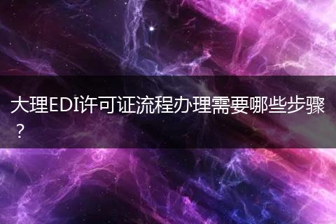 大理EDI许可证流程办理需要哪些步骤？