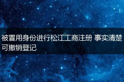 被冒用身份进行松江工商注册 事实清楚可撤销登记