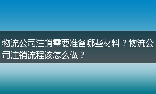 物流公司注销需要准备哪些材料？物流公司注销流程该怎么做？
