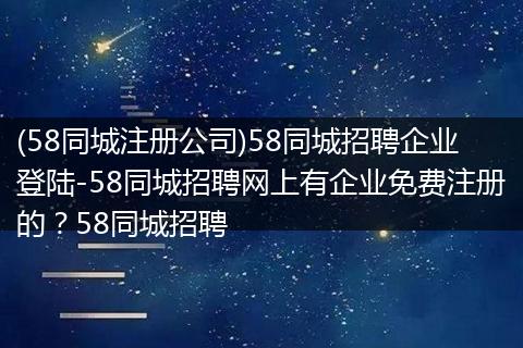 (58同城注册公司)58同城招聘企业登陆-58同城招聘网上有企业免费注册的？58同城招聘