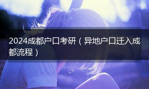 2024成都户口考研（异地户口迁入成都流程）