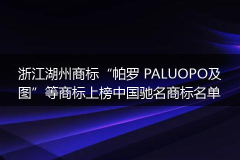 浙江湖州商标“帕罗 PALUOPO及图”等商标上榜中国驰名商标名单