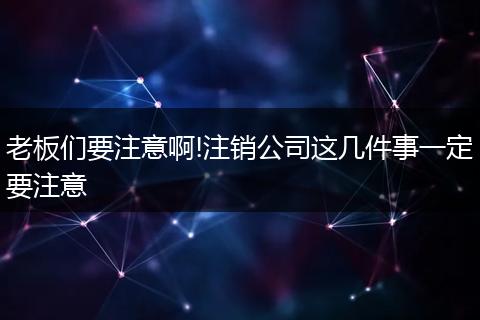 老板们要注意啊!注销公司这几件事一定要注意