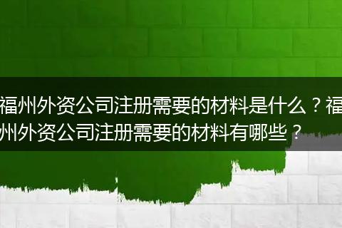 福州外资公司注册需要的材料是什么？福州外资公司注册需要的材料有哪些？