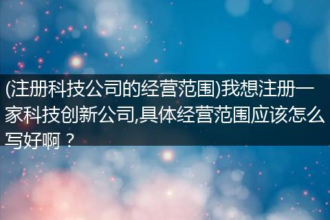 (注册科技公司的经营范围)我想注册一家科技创新公司,具体经营范围应该怎么写好啊？