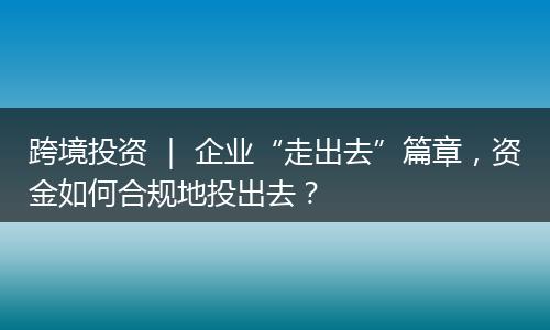 跨境投资 ｜ 企业“走出去”篇章，资金如何合规地投出去？