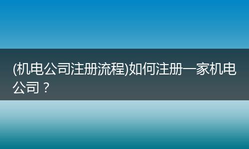 (机电公司注册流程)如何注册一家机电公司？