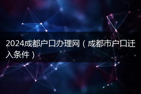 2024成都户口办理网（成都市户口迁入条件）