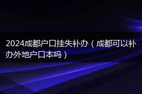 2024成都户口挂失补办（成都可以补办外地户口本吗）