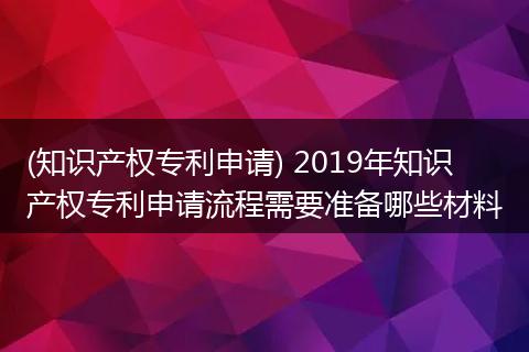 (知识产权专利申请) 2019年知识产权专利申请流程需要准备哪些材料