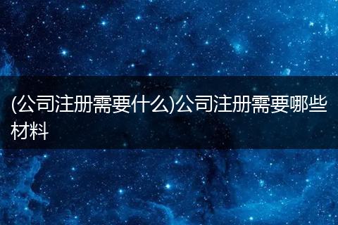 (公司注册需要什么)公司注册需要哪些材料