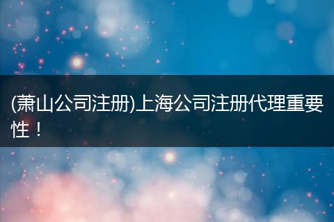 (萧山公司注册)上海公司注册代理重要性！