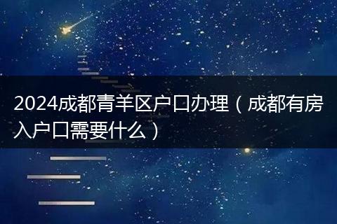 2024成都青羊区户口办理（成都有房入户口需要什么）