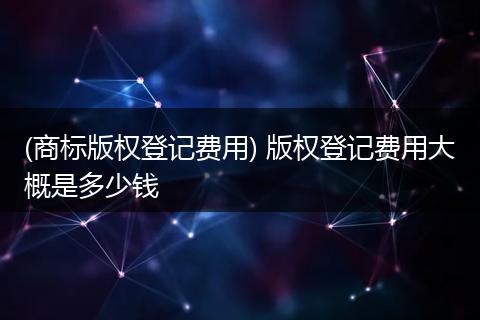 (商标版权登记费用) 版权登记费用大概是多少钱