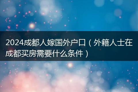 2024成都人嫁国外户口（外籍人士在成都买房需要什么条件）