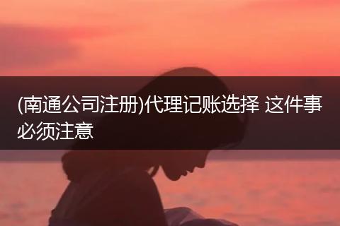 (南通公司注册)代理记账选择 这件事必须注意