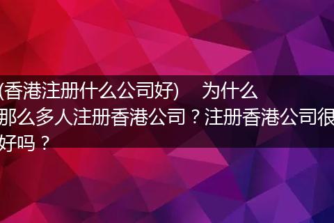 (香港注册什么公司好)    为什么那么多人注册香港公司？注册香港公司很好吗？