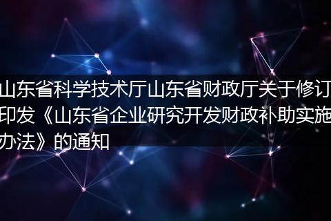 山东省科学技术厅山东省财政厅关于修订印发《山东省企业研究开发财政补助实施办法》的通知