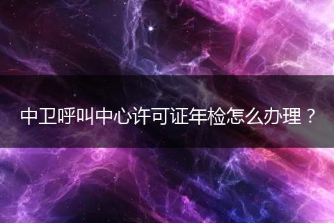 中卫呼叫中心许可证年检怎么办理？