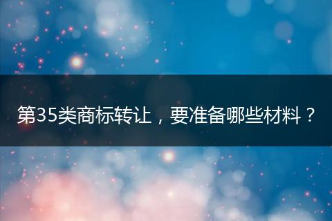 第35类商标转让，要准备哪些材料？