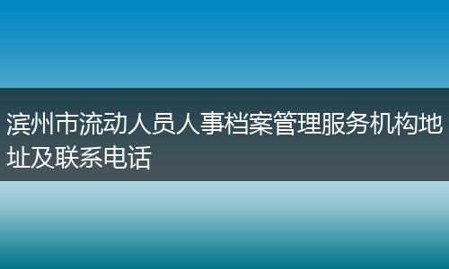 滨州市流动人员人事档案管理服务机构地址及联系电话